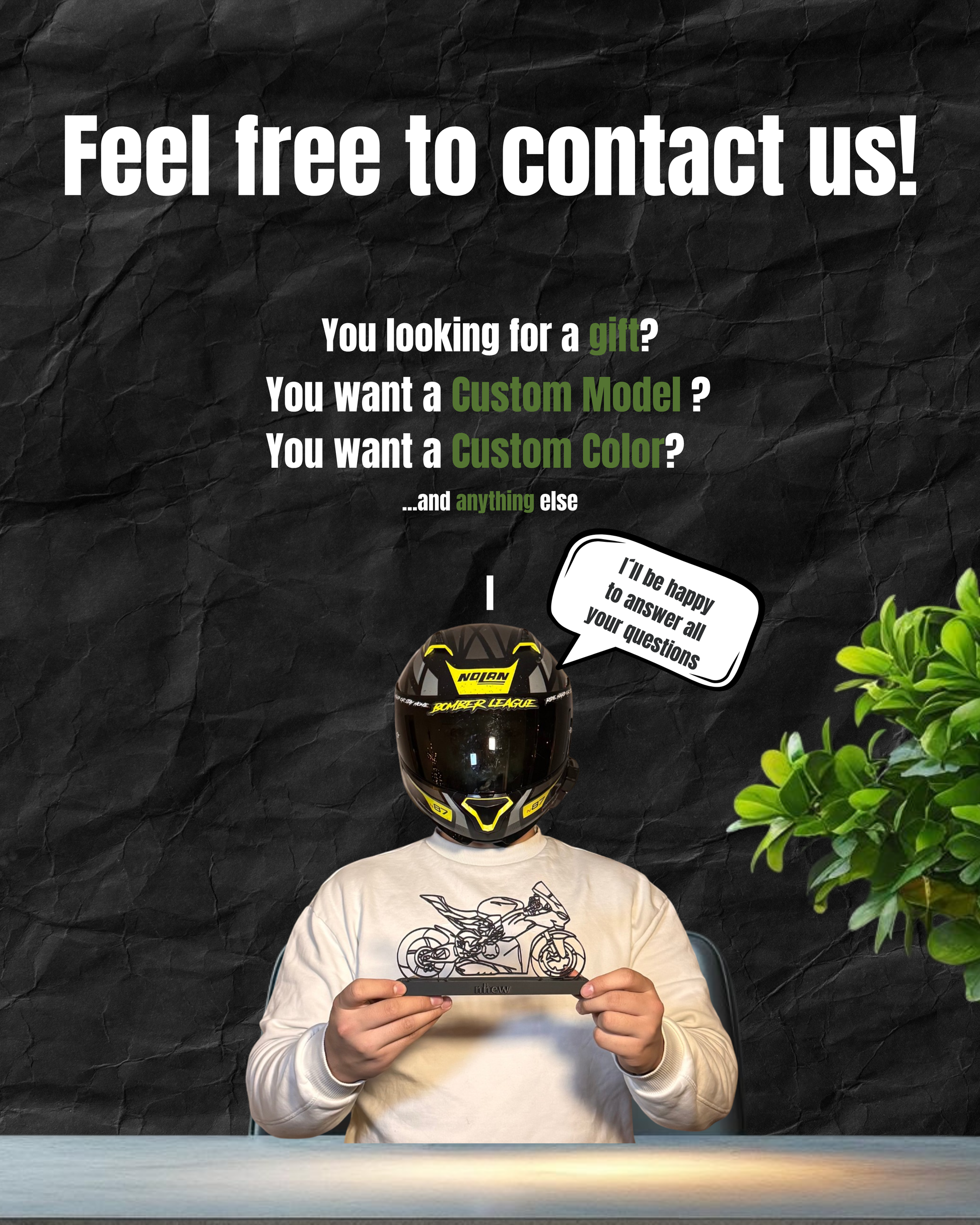 a person wearing a motorcycle helmet and holding a tablet, with text overlaying the image that reads "Feel free to contact us! You're looking for a gift? You want a custom model? You want a custom color?...and anything else".